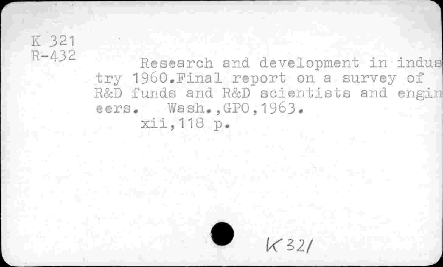 ﻿K 321
R-432
Research, and development in indus try I960.Final report on a survey of R&D funds and R&D scientists and engin eers, Wash.,GPO,1963» xii,118 p.
K32/